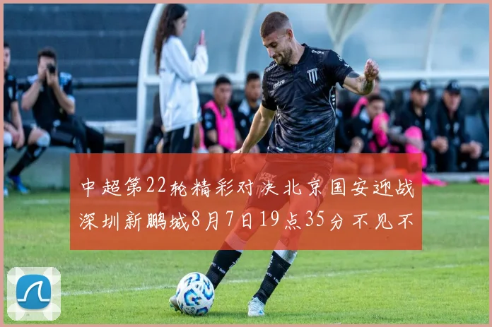 中超第22轮精彩对决北京国安迎战深圳新鹏城8月7日19点35分不见不散